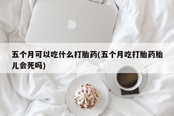 紫竹药业打胎药网购五个月可以吃什么打胎药(五个月吃打胎药胎儿会死吗)