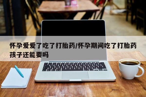 紫竹药业打胎药网购怀孕爱爱了吃了打胎药/怀孕期间吃了打胎药孩子还能要吗