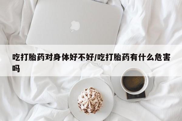 紫竹药业打胎药网购吃打胎药对身体好不好/吃打胎药有什么危害吗