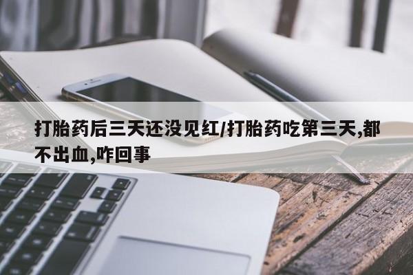 紫竹药业打胎药网购打胎药后三天还没见红/打胎药吃第三天,都不出血,咋回事
