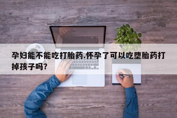 紫竹药业打胎药网购孕妇能不能吃打胎药.怀孕了可以吃堕胎药打掉孩子吗？