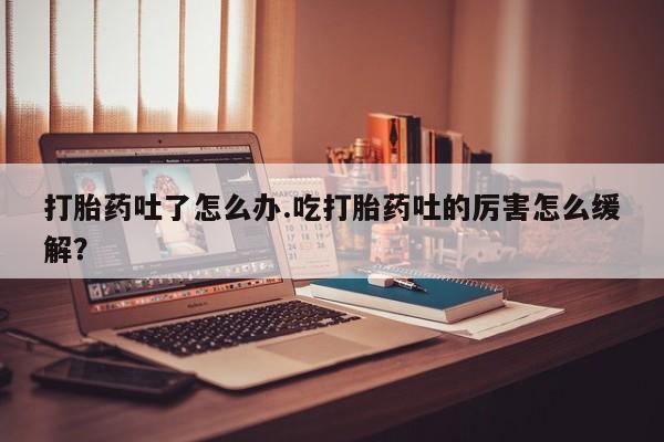 紫竹药业打胎药网购打胎药吐了怎么办.吃打胎药吐的厉害怎么缓解？