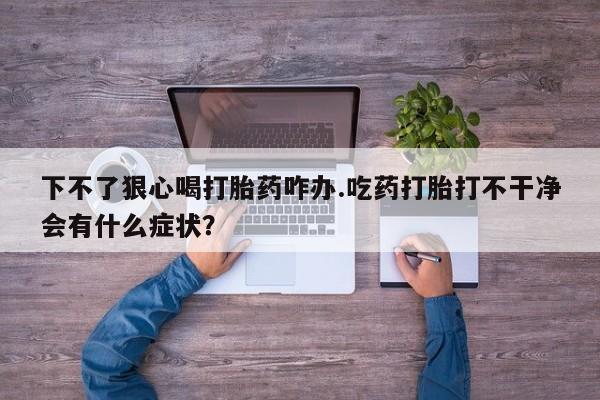 紫竹药业打胎药网购下不了狠心喝打胎药咋办.吃药打胎打不干净会有什么症状？
