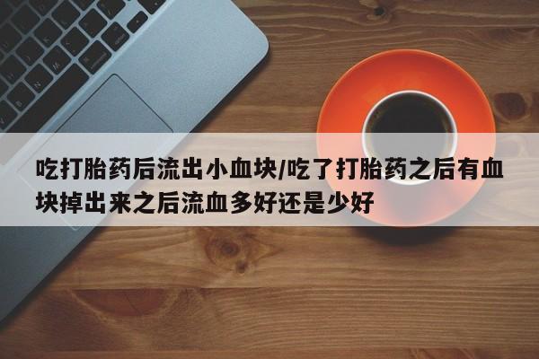 紫竹药业打胎药网购吃打胎药后流出小血块/吃了打胎药之后有血块掉出来之后流血多好还是少好
