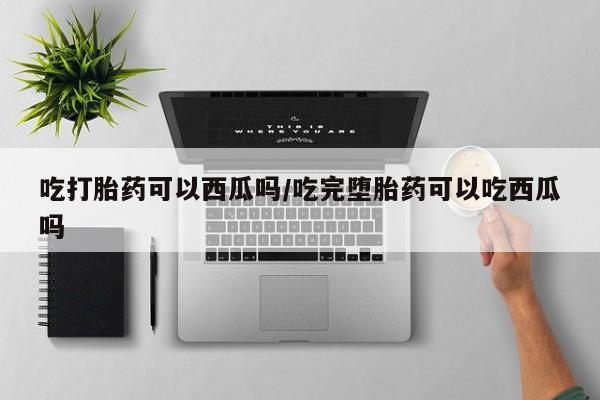 紫竹药业打胎药网购吃打胎药可以西瓜吗/吃完堕胎药可以吃西瓜吗