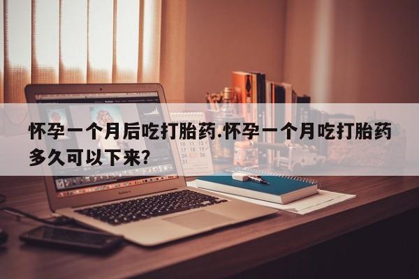 紫竹药业打胎药网购怀孕一个月后吃打胎药.怀孕一个月吃打胎药多久可以下来？