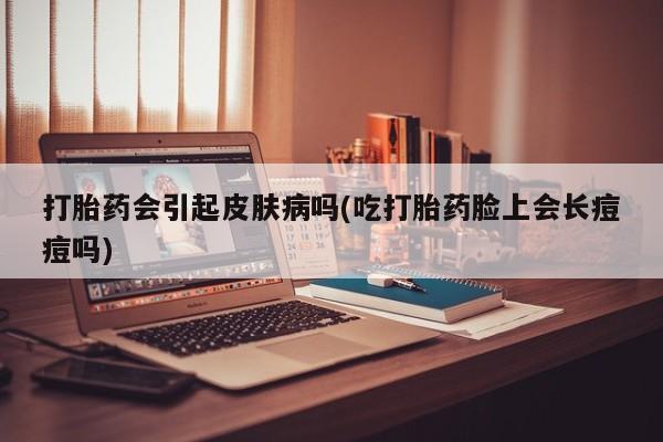紫竹药业打胎药网购打胎药会引起皮肤病吗(吃打胎药脸上会长痘痘吗)