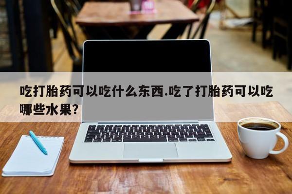 紫竹药业打胎药网购吃打胎药可以吃什么东西.吃了打胎药可以吃哪些水果？