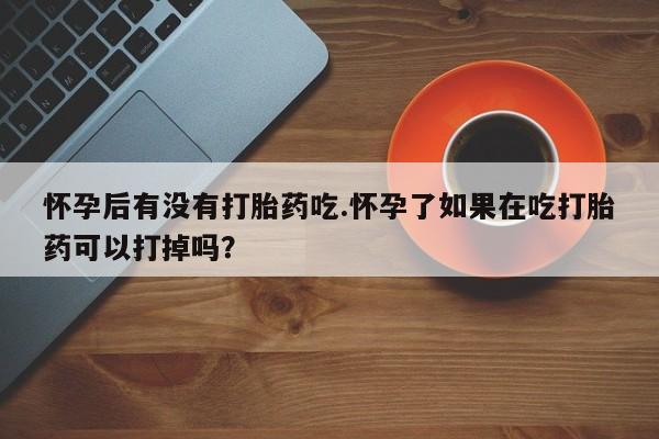 紫竹药业打胎药网购怀孕后有没有打胎药吃.怀孕了如果在吃打胎药可以打掉吗？