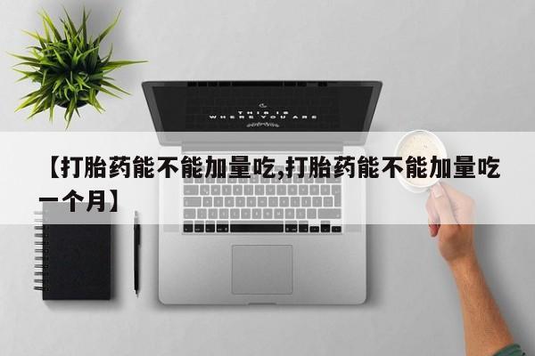 紫竹药业打胎药网购【打胎药能不能加量吃,打胎药能不能加量吃一个月】