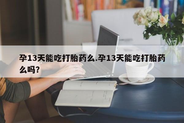 紫竹药业打胎药网购孕13天能吃打胎药么.孕13天能吃打胎药么吗？