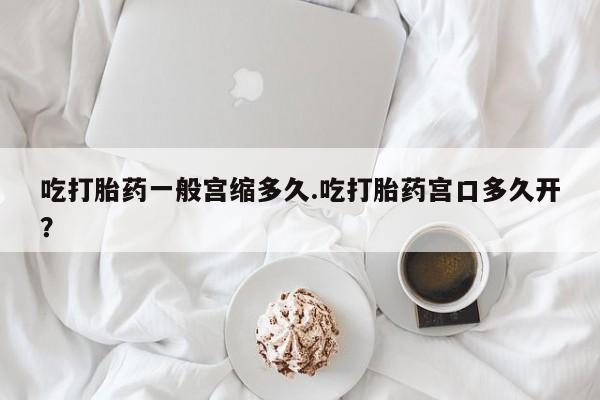 紫竹药业打胎药网购吃打胎药一般宫缩多久.吃打胎药宫口多久开？