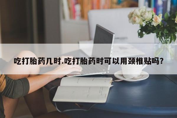 紫竹药业打胎药网购吃打胎药几时.吃打胎药时可以用颈椎贴吗？