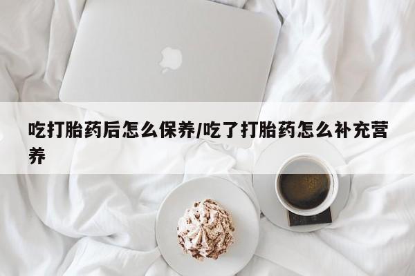 紫竹药业打胎药网购吃打胎药后怎么保养/吃了打胎药怎么补充营养