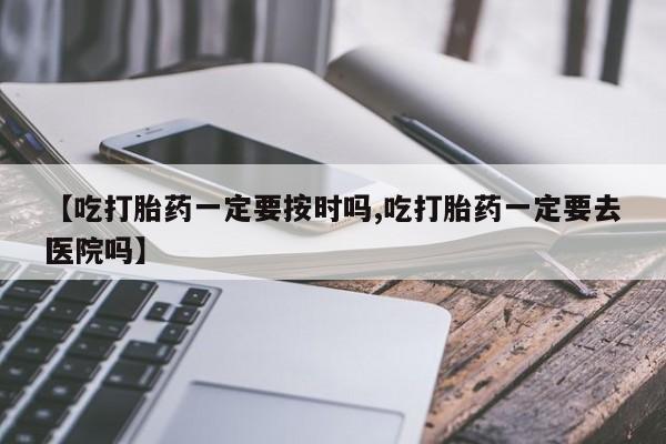 紫竹药业打胎药网购【吃打胎药一定要按时吗,吃打胎药一定要去医院吗】