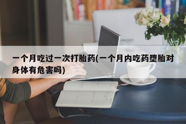 紫竹药业打胎药网购一个月吃过一次打胎药(一个月内吃药堕胎对身体有危害吗)