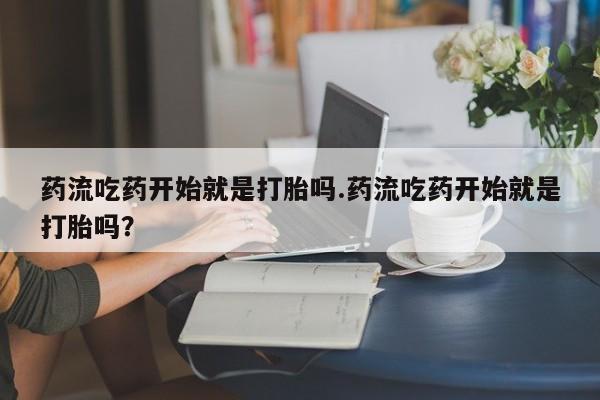 紫竹药业打胎药网购药流吃药开始就是打胎吗.药流吃药开始就是打胎吗？