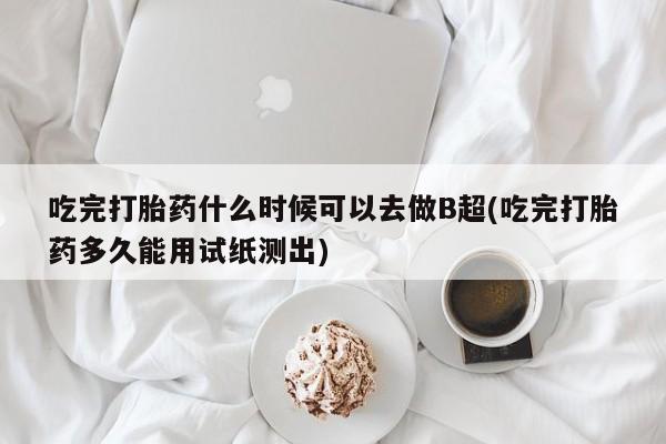 紫竹药业打胎药网购吃完打胎药什么时候可以去做B超(吃完打胎药多久能用试纸测出)