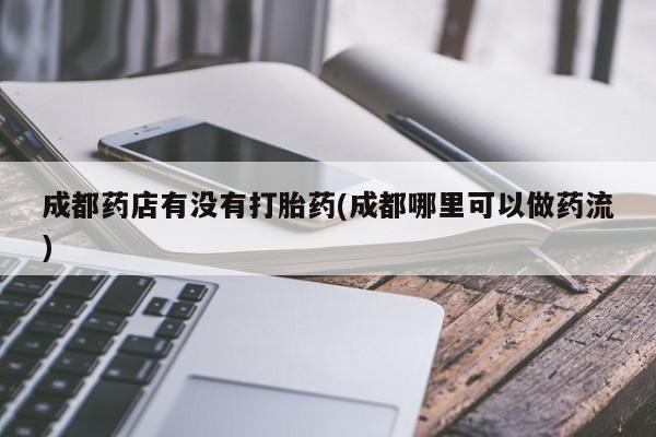 紫竹药业打胎药网购成都药店有没有打胎药(成都哪里可以做药流)