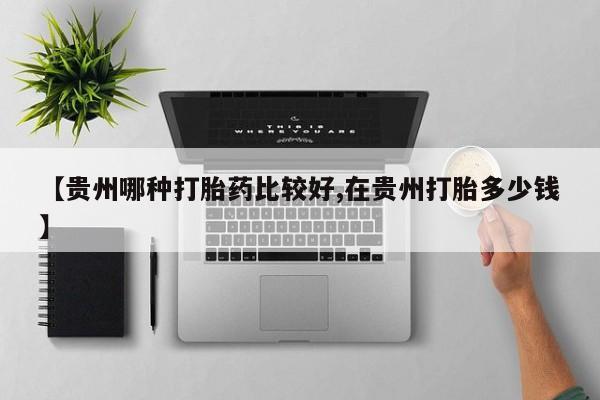 紫竹药业打胎药网购【贵州哪种打胎药比较好,在贵州打胎多少钱】