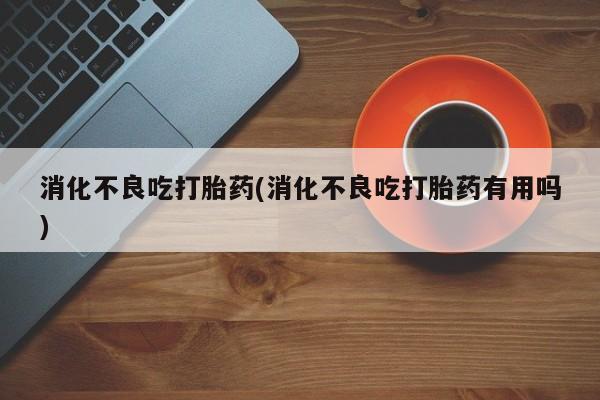 紫竹药业打胎药网购消化不良吃打胎药(消化不良吃打胎药有用吗)