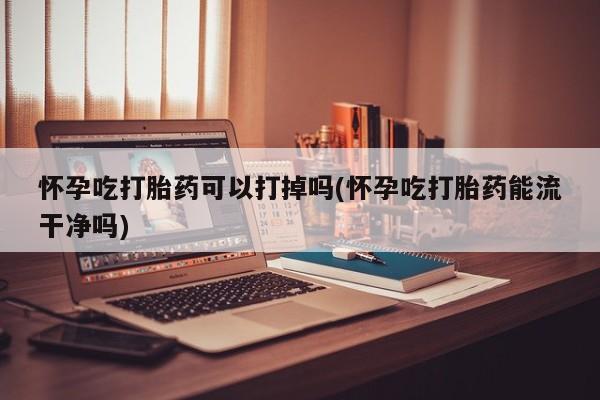 紫竹药业打胎药网购怀孕吃打胎药可以打掉吗(怀孕吃打胎药能流干净吗)