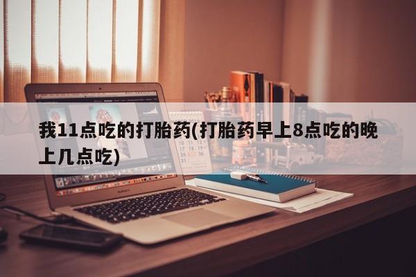 紫竹药业打胎药网购我11点吃的打胎药(打胎药早上8点吃的晚上几点吃)