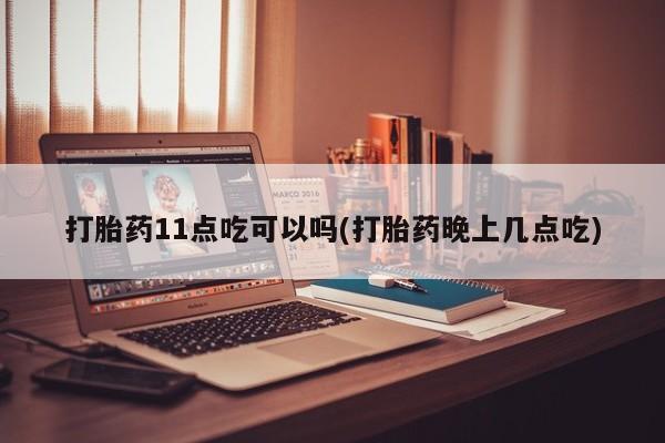 紫竹药业打胎药网购打胎药11点吃可以吗(打胎药晚上几点吃)