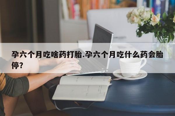 紫竹药业打胎药网购孕六个月吃啥药打胎.孕六个月吃什么药会胎停？