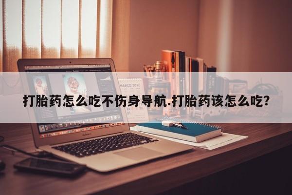 紫竹药业打胎药网购打胎药怎么吃不伤身导航.打胎药该怎么吃？