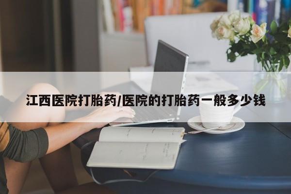 紫竹药业打胎药网购江西医院打胎药/医院的打胎药一般多少钱