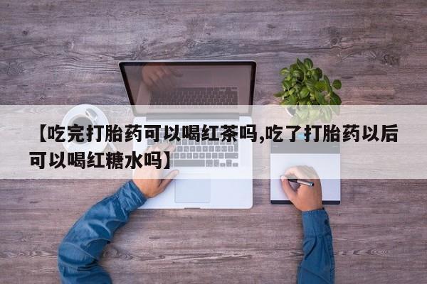 紫竹药业打胎药网购【吃完打胎药可以喝红茶吗,吃了打胎药以后可以喝红糖水吗】