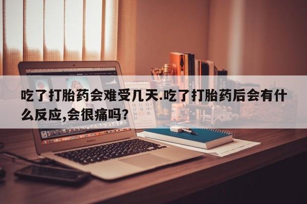 紫竹药业打胎药网购吃了打胎药会难受几天.吃了打胎药后会有什么反应,会很痛吗？