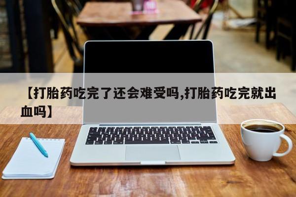 紫竹药业打胎药网购【打胎药吃完了还会难受吗,打胎药吃完就出血吗】