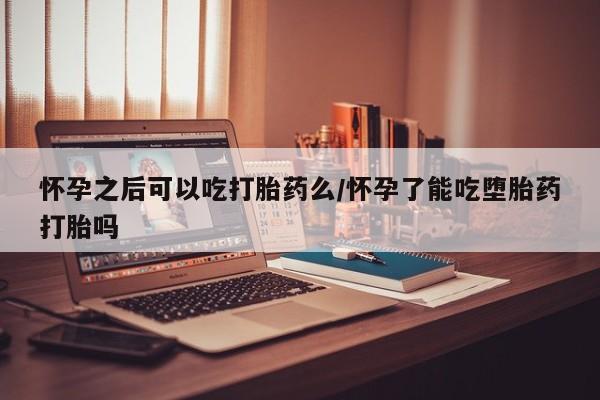 紫竹药业打胎药网购怀孕之后可以吃打胎药么/怀孕了能吃堕胎药打胎吗