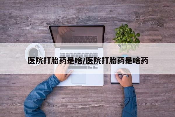 紫竹药业打胎药网购医院打胎药是啥/医院打胎药是啥药