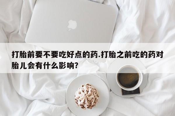 紫竹药业打胎药网购打胎前要不要吃好点的药.打胎之前吃的药对胎儿会有什么影响？