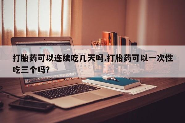 紫竹药业打胎药网购打胎药可以连续吃几天吗.打胎药可以一次性吃三个吗？
