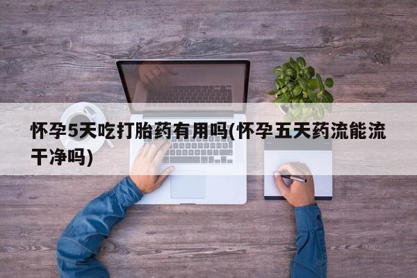 紫竹药业打胎药网购怀孕5天吃打胎药有用吗(怀孕五天药流能流干净吗)