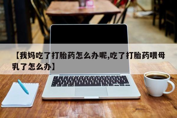 紫竹药业打胎药网购【我妈吃了打胎药怎么办呢,吃了打胎药喂母乳了怎么办】