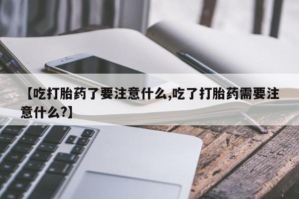 紫竹药业打胎药网购【吃打胎药了要注意什么,吃了打胎药需要注意什么?】