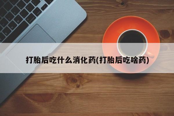 紫竹药业打胎药网购打胎后吃什么消化药(打胎后吃啥药)