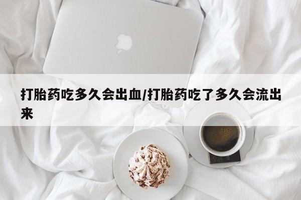 紫竹药业打胎药网购打胎药吃多久会出血/打胎药吃了多久会流出来
