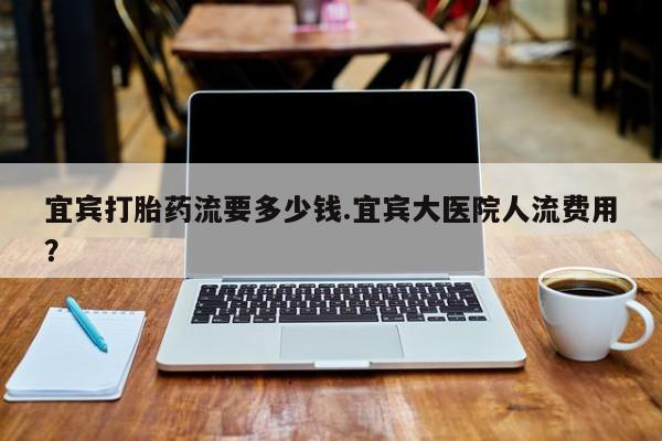 紫竹药业打胎药网购宜宾打胎药流要多少钱.宜宾大医院人流费用？
