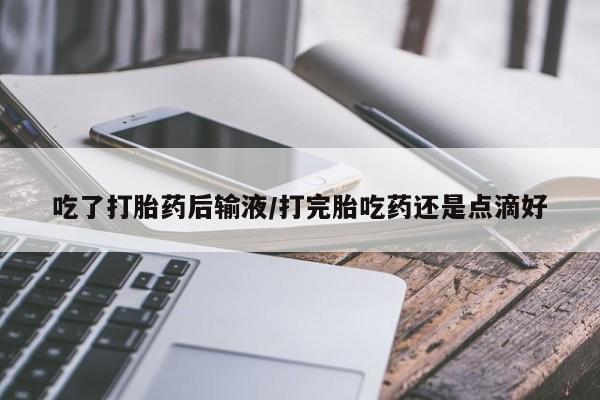 紫竹药业打胎药网购吃了打胎药后输液/打完胎吃药还是点滴好
