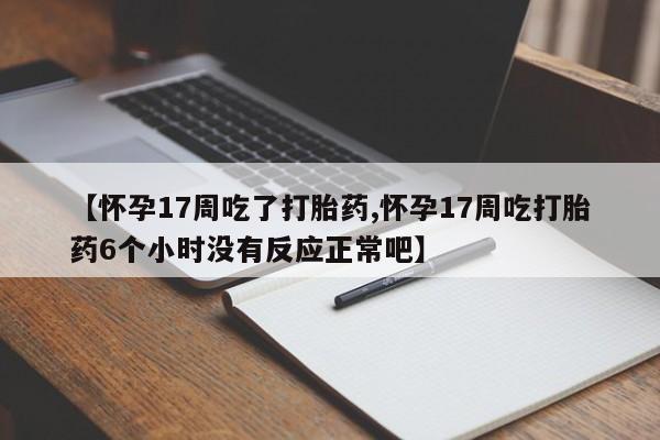 紫竹药业打胎药网购【怀孕17周吃了打胎药,怀孕17周吃打胎药6个小时没有反应正常吧】
